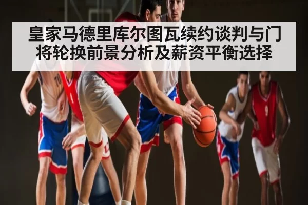 皇家马德里库尔图瓦续约谈判与门将轮换前景分析及薪资平衡选择 | leyu